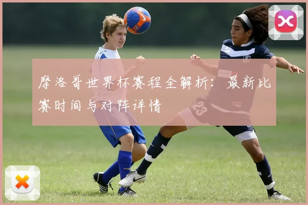 摩洛哥世界杯赛程全解析：最新比赛时间与对阵详情