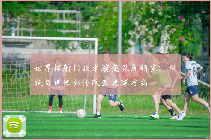世界杯射门技术演变深度研究：科技与训练如何改变进球方式