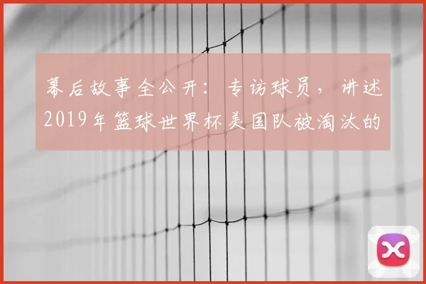 幕后故事全公开:专访球员,讲述2019年篮球世界杯美国队被淘汰的真相
