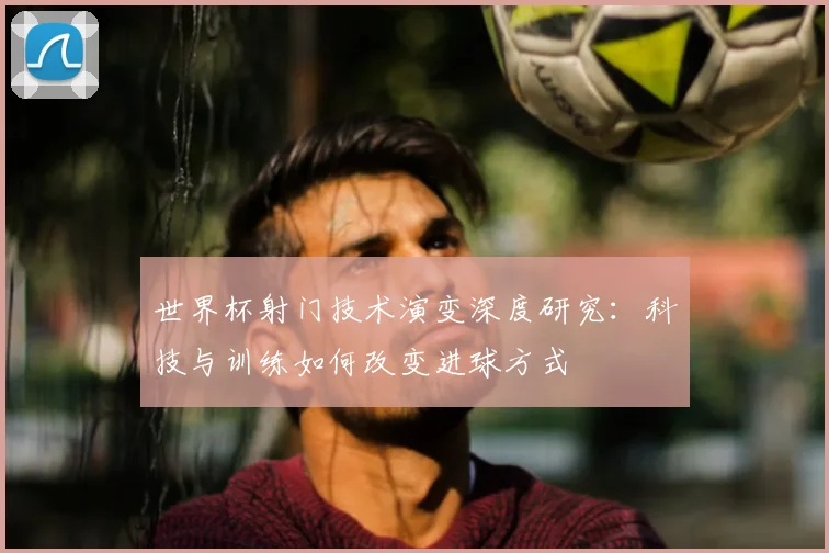 世界杯射门技术演变深度研究：科技与训练如何改变进球方式