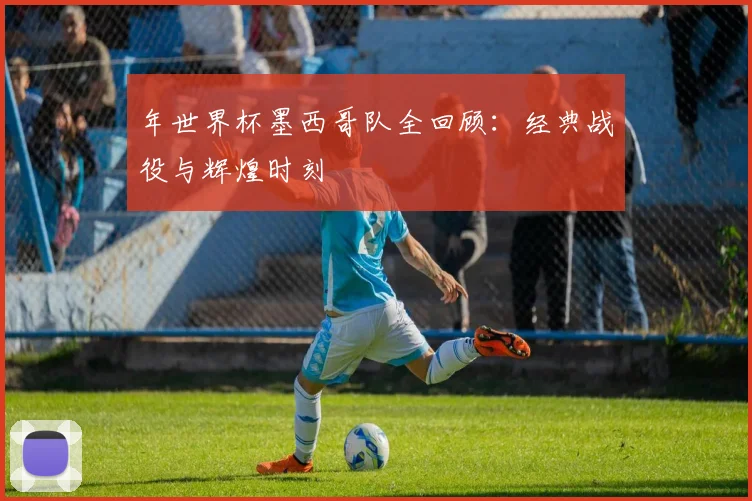 年世界杯墨西哥队全回顾：经典战役与辉煌时刻