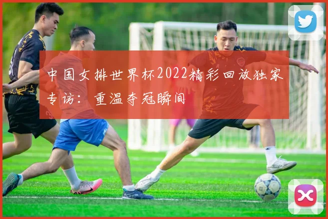 中国女排世界杯2022精彩回放独家专访:重温夺冠瞬间