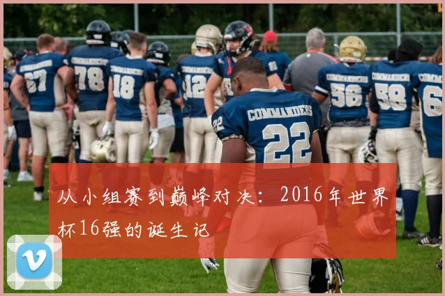 从小组赛到巅峰对决：2016年世界杯16强的诞生记