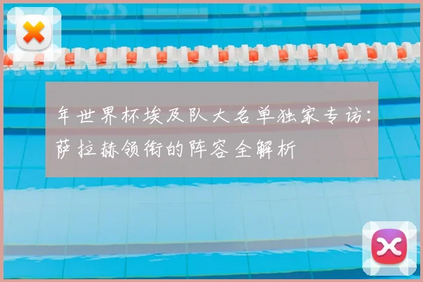 年世界杯埃及队大名单独家专访：萨拉赫领衔的阵容全解析