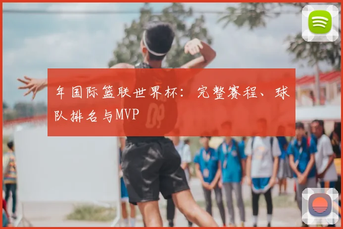 年国际篮联世界杯：完整赛程、球队排名与MVP
