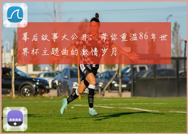 幕后故事大公开：带你重温86年世界杯主题曲的激情岁月