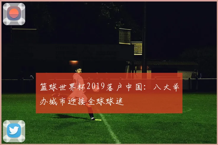篮球世界杯2019落户中国:八大举办城市迎接全球球迷