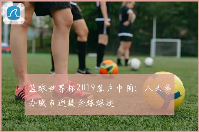 篮球世界杯2019落户中国:八大举办城市迎接全球球迷