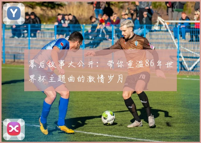 幕后故事大公开：带你重温86年世界杯主题曲的激情岁月
