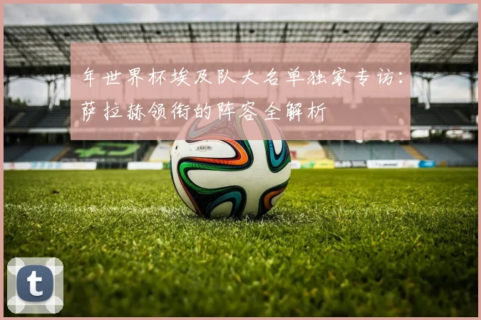 年世界杯埃及队大名单独家专访：萨拉赫领衔的阵容全解析
