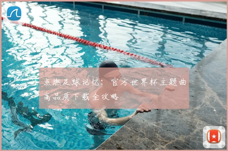 点燃足球记忆：官方世界杯主题曲高品质下载全攻略