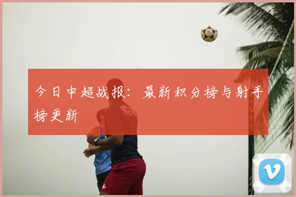 今日中超战报：最新积分榜与射手榜更新