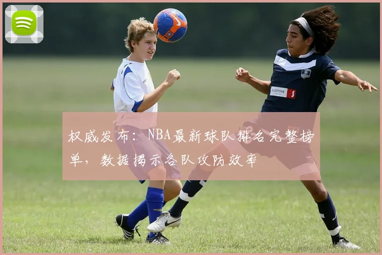 权威发布：NBA最新球队排名完整榜单，数据揭示各队攻防效率