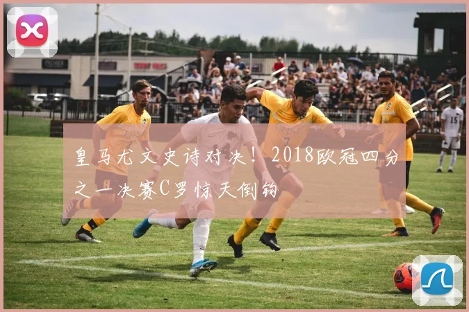 皇马尤文史诗对决！2018欧冠四分之一决赛C罗惊天倒钩