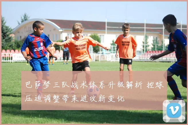 巴萨梦三队战术体系升级解析 控球压迫调整带来进攻新变化
