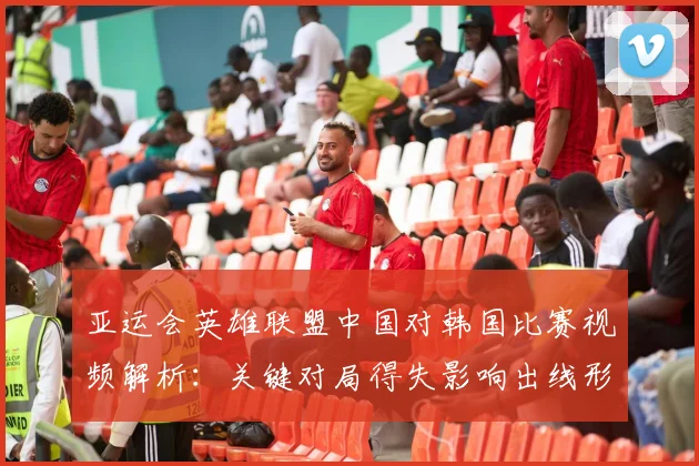 亚运会英雄联盟中国对韩国比赛视频解析:关键对局得失影响出线形势