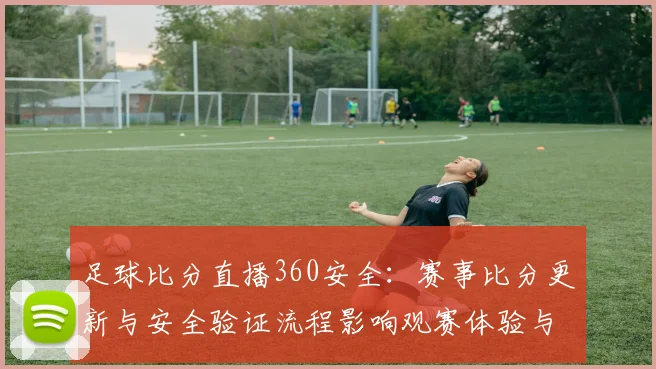 足球比分直播360安全:赛事比分更新与安全验证流程影响观赛体验与数据可信度