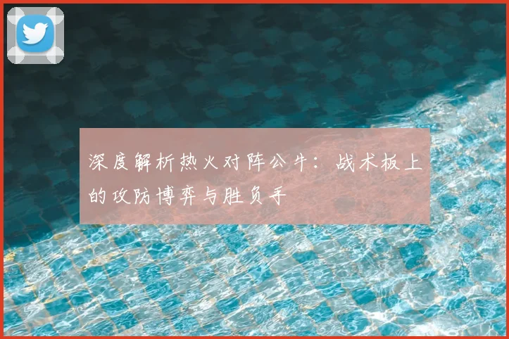 深度解析热火对阵公牛：战术板上的攻防博弈与胜负手