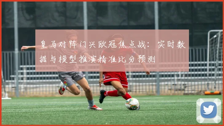 皇马对阵门兴欧冠焦点战：实时数据与模型推演精准比分预测